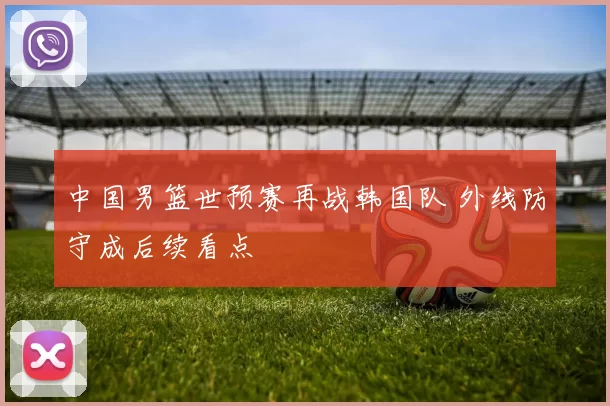 中国男篮世预赛再战韩国队 外线防守成后续看点