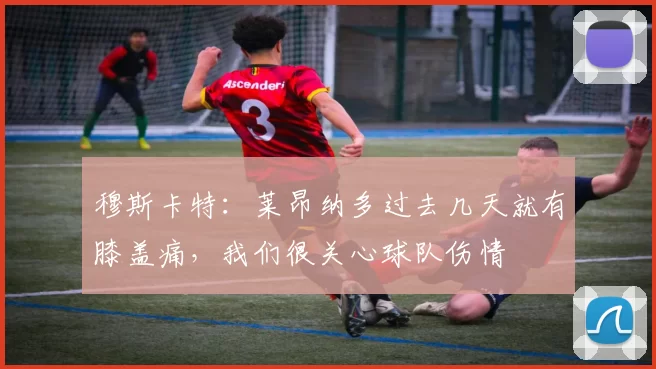 穆斯卡特：莱昂纳多过去几天就有膝盖痛，我们很关心球队伤情