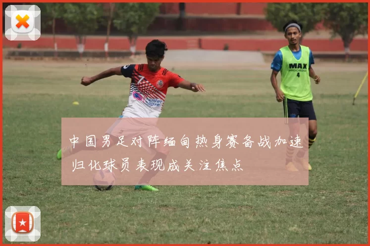 中国男足对阵缅甸热身赛备战加速 归化球员表现成关注焦点