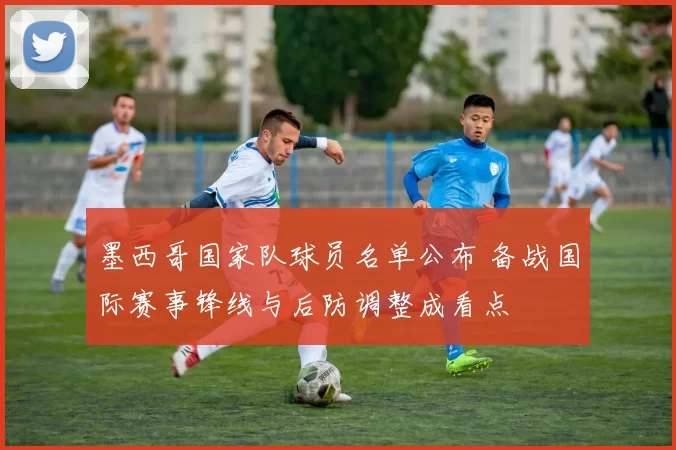 墨西哥国家队球员名单公布 备战国际赛事锋线与后防调整成看点