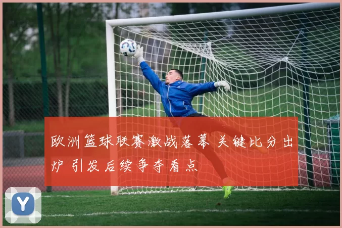 欧洲篮球联赛激战落幕 关键比分出炉 引发后续争夺看点