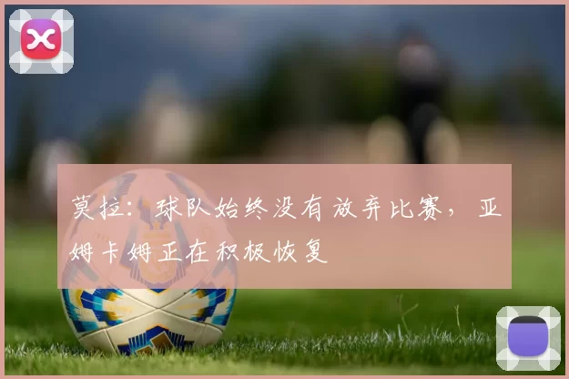 莫拉:球队始终没有放弃比赛,亚姆卡姆正在积极恢复