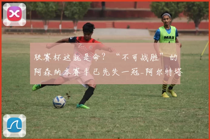 联赛杯这就是命?“不可战胜”的阿森纳本赛季已先失一冠_阿尔特塔_凯帕_决赛