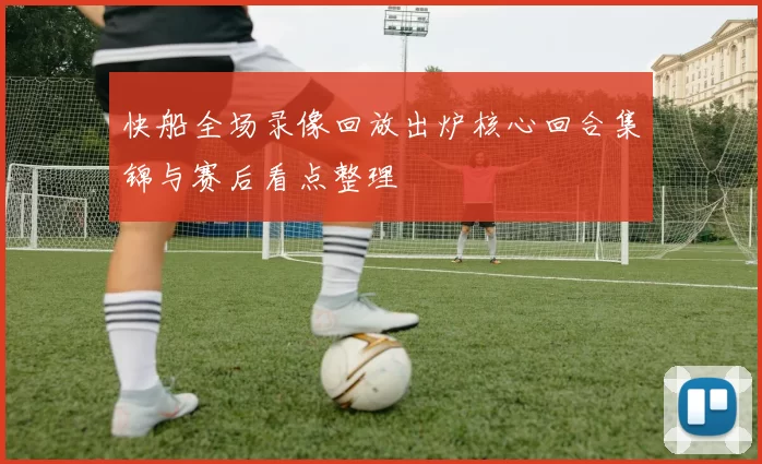 快船全场录像回放出炉核心回合集锦与赛后看点整理