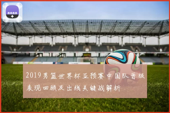 2019男篮世界杯亚预赛中国队晋级表现回顾及出线关键战解析
