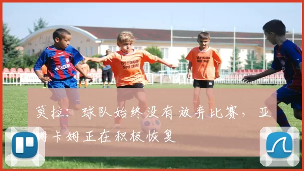 莫拉：球队始终没有放弃比赛，亚姆卡姆正在积极恢复