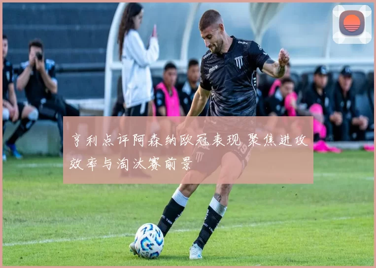 亨利点评阿森纳欧冠表现 聚焦进攻效率与淘汰赛前景