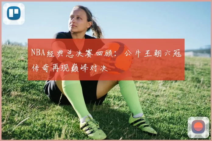 NBA经典总决赛回顾：公牛王朝六冠传奇再现巅峰对决