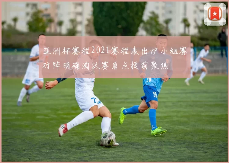 亚洲杯赛程2021赛程表出炉小组赛对阵明确淘汰赛看点提前聚焦