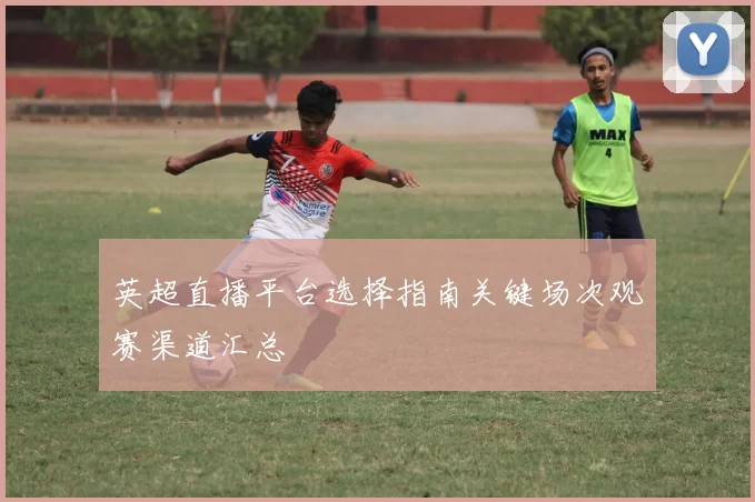英超直播平台选择指南关键场次观赛渠道汇总