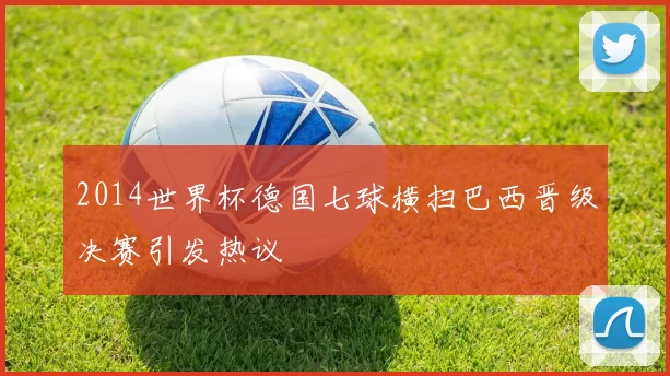 2014世界杯德国七球横扫巴西晋级决赛引发热议