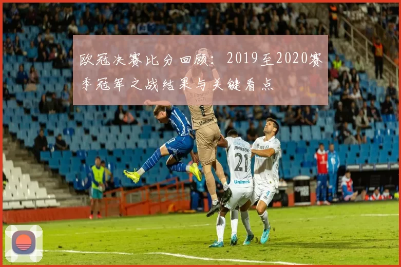 欧冠决赛比分回顾：2019至2020赛季冠军之战结果与关键看点