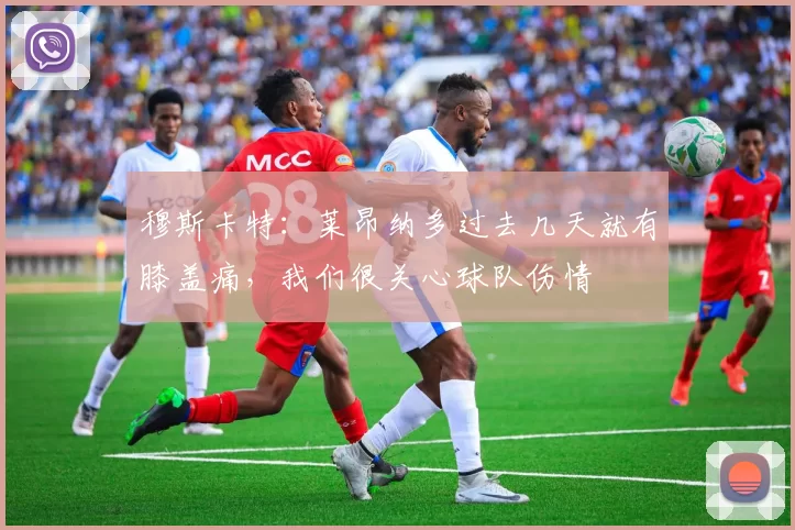 穆斯卡特：莱昂纳多过去几天就有膝盖痛，我们很关心球队伤情