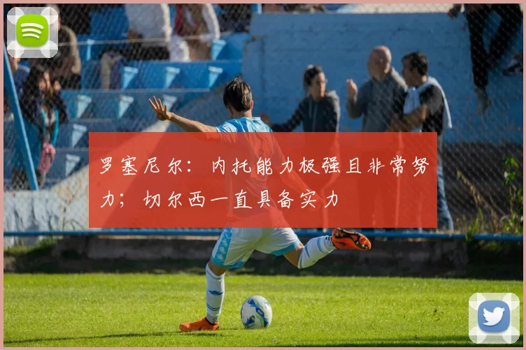 罗塞尼尔:内托能力极强且非常努力;切尔西一直具备实力