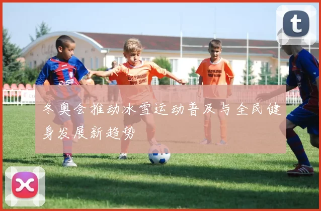 冬奥会推动冰雪运动普及与全民健身发展新趋势