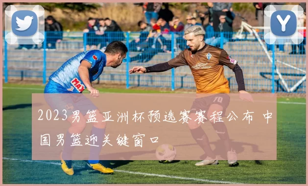 2023男篮亚洲杯预选赛赛程公布 中国男篮迎关键窗口