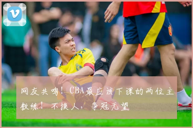 网友共鸣!CBA最应该下课的两位主教练!不换人,争冠无望