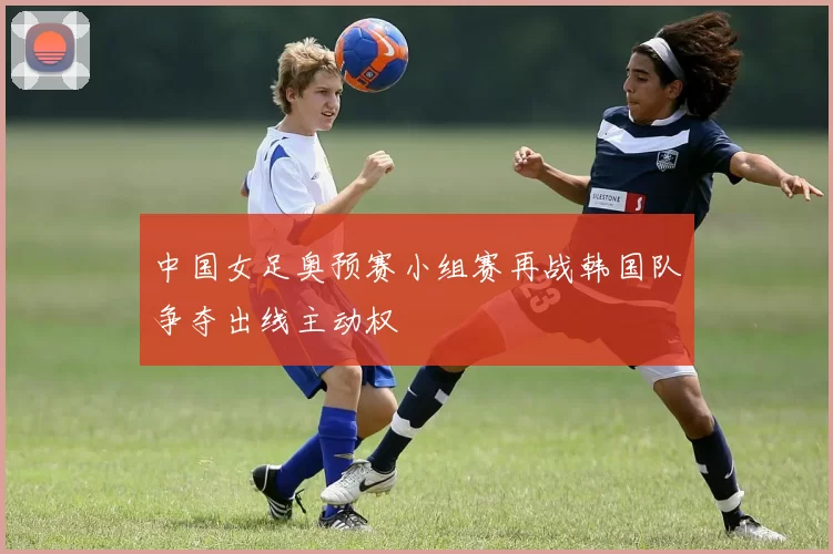 中国女足奥预赛小组赛再战韩国队争夺出线主动权