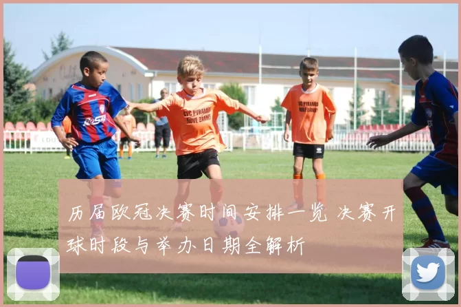 历届欧冠决赛时间安排一览 决赛开球时段与举办日期全解析