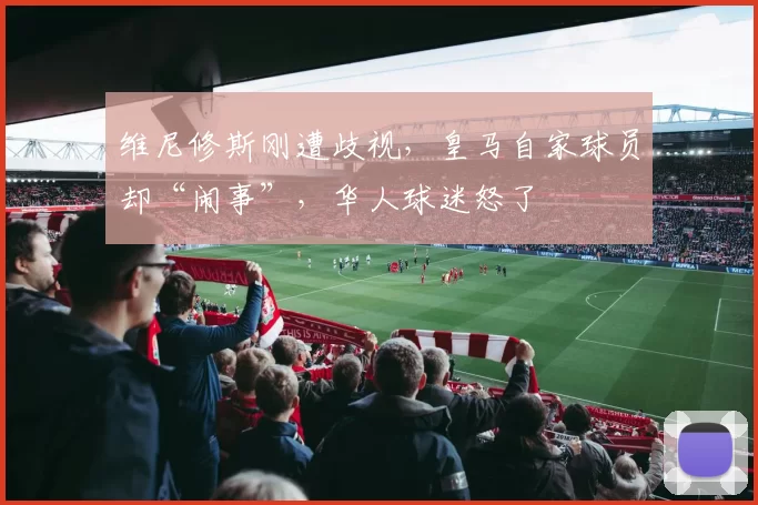 维尼修斯刚遭歧视,皇马自家球员却“闹事”,华人球迷怒了