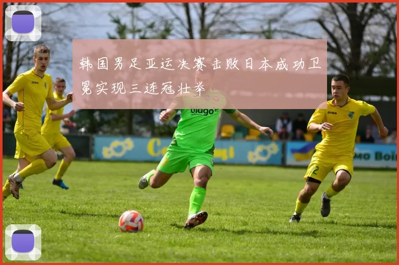 韩国男足亚运决赛击败日本成功卫冕实现三连冠壮举