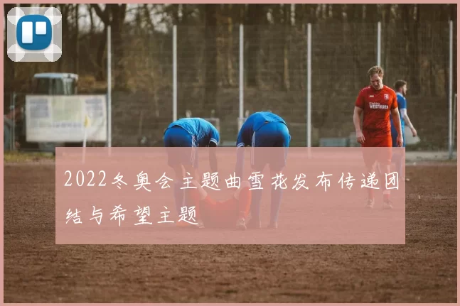 2022冬奥会主题曲雪花发布传递团结与希望主题