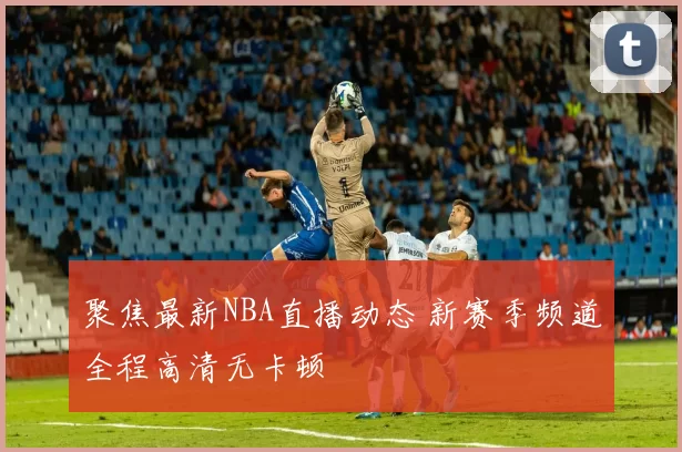 聚焦最新NBA直播动态 新赛季频道全程高清无卡顿