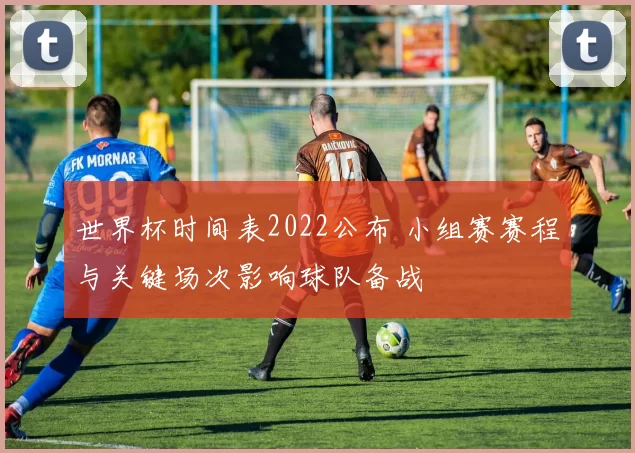 世界杯时间表2022公布 小组赛赛程与关键场次影响球队备战
