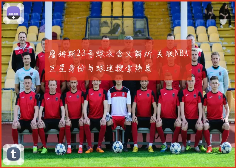 詹姆斯23号球衣含义解析 关联NBA巨星身份与球迷搜索热度