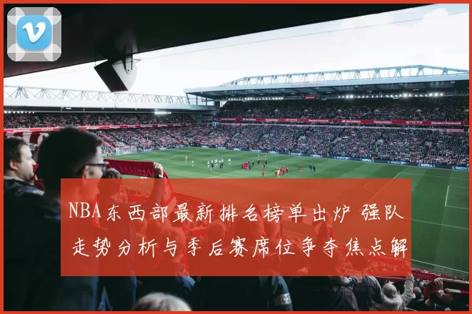 NBA东西部最新排名榜单出炉 强队走势分析与季后赛席位争夺焦点解析