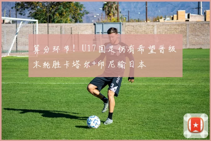 算分环节！U17国足仍有希望晋级 末轮胜卡塔尔+印尼输日本