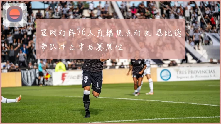 篮网对阵76人直播焦点对决 恩比德带队冲击季后赛席位