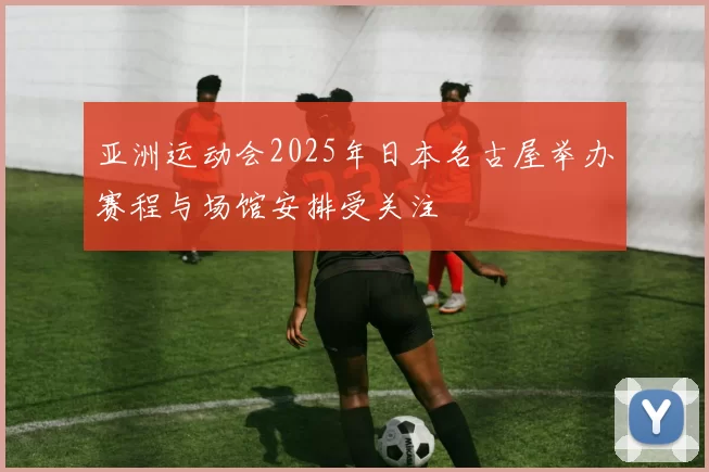亚洲运动会2025年日本名古屋举办赛程与场馆安排受关注