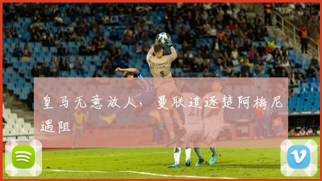 皇马无意放人,曼联追逐楚阿梅尼遇阻
